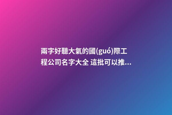 兩字好聽大氣的國(guó)際工程公司名字大全 這批可以推薦-第1張-公司起名-玄機(jī)派